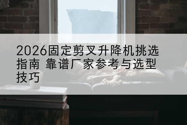 共和固定剪叉升降机厂家推荐-2026固定剪叉升降机挑选指南 靠谱厂家参考与选型技巧
