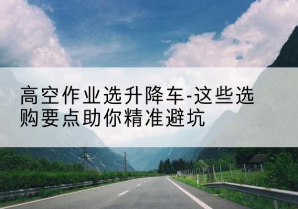 共和升降车厂家-高空作业选升降车-这些选购要点助你*避坑
