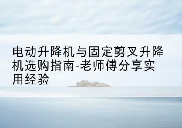共和电动升降机怎么选-电动升降机与固定剪叉升降机选购指南-老师傅分享实用经验