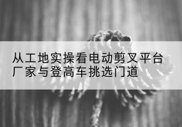 共和电动剪叉升降平台厂家-从工地实操看电动剪叉平台厂家与登高车挑选门道