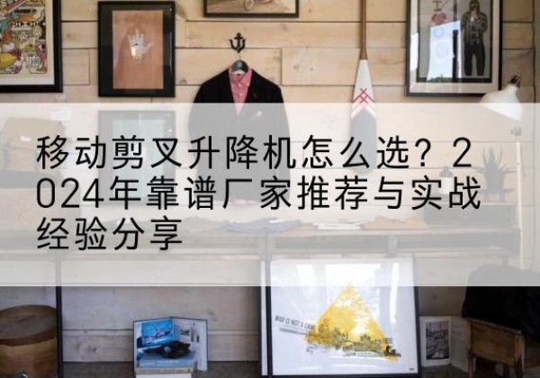共和升降平台厂家推荐-移动剪叉升降机怎么选？2024年靠谱厂家推荐与实战经验分享